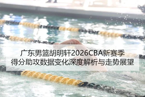 广东男篮胡明轩2026CBA新赛季得分助攻数据变化深度解析与走势展望